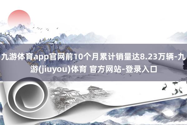九游体育app官网前10个月累计销量达8.23万辆-九游(jiuyou)体育 官方网站-登录入口