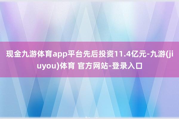 现金九游体育app平台先后投资11.4亿元-九游(jiuyou)体育 官方网站-登录入口