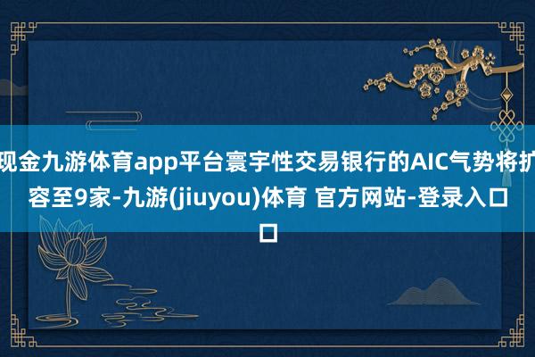 现金九游体育app平台寰宇性交易银行的AIC气势将扩容至9家-九游(jiuyou)体育 官方网站-登录入口