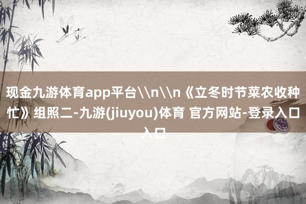 现金九游体育app平台\n\n《立冬时节菜农收种忙》组照二-九游(jiuyou)体育 官方网站-登录入口