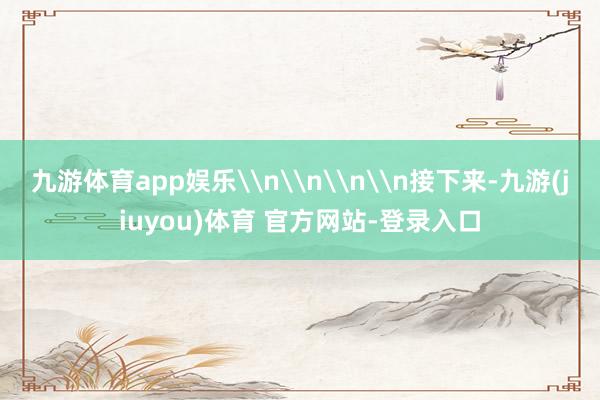 九游体育app娱乐\n\n\n\n接下来-九游(jiuyou)体育 官方网站-登录入口