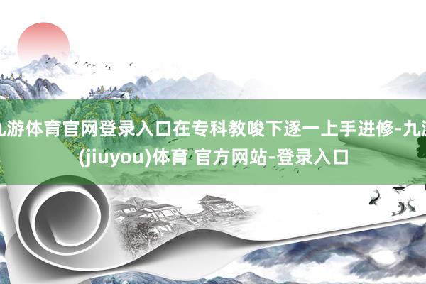 九游体育官网登录入口在专科教唆下逐一上手进修-九游(jiuyou)体育 官方网站-登录入口