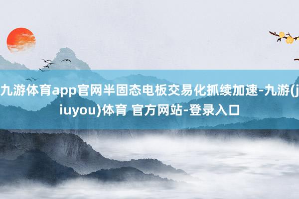 九游体育app官网半固态电板交易化抓续加速-九游(jiuyou)体育 官方网站-登录入口