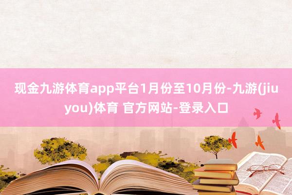 现金九游体育app平台　　1月份至10月份-九游(jiuyou)体育 官方网站-登录入口