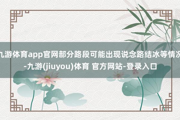 九游体育app官网部分路段可能出现说念路结冰等情况-九游(jiuyou)体育 官方网站-登录入口